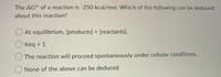 The AGo' of a reaction is -250 kcal/mol. Which of the following can be deduced
about this reaction?
At equilibrium, [products] > [reactants].
Keq < 1
The reaction will proceed spontaneously under cellular conditions.
None of the above can be deduced
