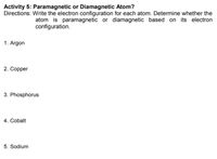 Activity 5: Paramagnetic or Diamagnetic Atom?
Directions: Write the electron configuration for each atom. Determine whether the
atom is paramagnetic or diamagnetic based on its electron
configuration.
1. Argon
2. Copper
3. Phosphorus
4. Cobalt
5. Sodium
