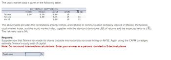 The stock market data is given in the following table.
Correlation Coefficients
Telmex
Mexico
World
Telmex
1.00
Mexico
0.90
1.00
World
SD(%)
R (%)
0.60
18
?
0.75
15
14
1.00
10
12
The above table provides the correlations among Telmex, a telephone or communication company located in Mexico, the Mexico
stock market index, and the world market index, together with the standard deviations (SD) of returns and the expected returns (R).
The risk-free rate is 9%.
Required:
Suppose now that Telmex has made its shares tradable internationally via cross-listing on NYSE. Again using the CAPM paradigm,
estimate Telmex's equity cost of capital.
Note: Do not round intermediate calculations. Enter your answer as a percent rounded to 2 decimal places.
Equity cost
%