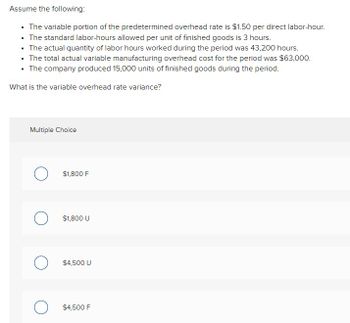 Assume the following:
⚫ The variable portion of the predetermined overhead rate is $1.50 per direct labor-hour.
• The standard labor-hours allowed per unit of finished goods is 3 hours.
.
• The actual quantity of labor hours worked during the period was 43,200 hours.
.
• The total actual variable manufacturing overhead cost for the period was $63,000.
⚫ The company produced 15,000 units of finished goods during the period.
What is the variable overhead rate variance?
Multiple Choice
О
$1,800 F
о
$1,800 U
$4,500 U
$4,500 F