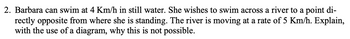 2. Barbara can swim at 4 Km/h in still water. She wishes to swim across a river to a point di-
rectly opposite from where she is standing. The river is moving at a rate of 5 Km/h. Explain,
with the use of a diagram, why this is not possible.