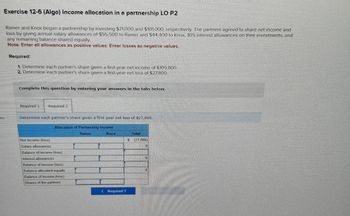 Exercise 12-6 (Algo) Income allocation in a partnership LO P2
Ramer and Knox began a partnership by investing $71,000 and $101,000, respectively. The partners agreed to share net income and
loss by giving annual salary allowances of $55,500 to Ramer and $44,400 to Knox, 10% interest allowances on their investments, and
any remaining balance shared equally.
Note: Enter all allowances as positive values. Enter losses as negative values.
ces
Required:
1. Determine each partner's share given a first-year net income of $109,800
2. Determine each partner's share given a first-year net loss of $27,800.
Complete this question by entering your answers in the tabs below.
Required 1 Required 2
Determine each partner's share given a first-year net loss of $27,800.
Allocation of Partnership Income
Ramer
Knox
Net Income (loss)
Salary allowances
Balance of income (loss)
Interest allowances
Balance of income (loss)
Balance allocated equally
Balance of income (loss)
Shares of the partners
< Required 1
$
Total
(27,800)
0
0
0