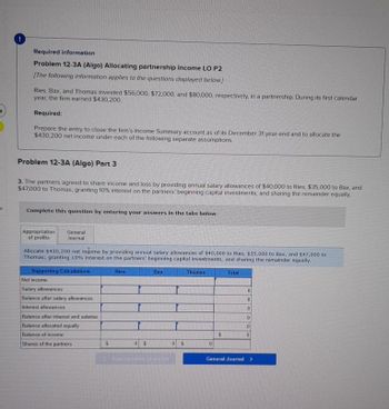 Required information
Problem 12-3A (Algo) Allocating partnership income LO P2
[The following information applies to the questions displayed below]
Ries, Bax, and Thomas invested $56,000, $72,000, and $80,000, respectively, in a partnership. During its first calendar
year, the firm earned $430,200.
Required:
Prepare the entry to close the firm's Income Summary account as of its December 31 year-end and to allocate the
$430,200 net income under each of the following separate assumptions.
Problem 12-3A (Algo) Part 3
3. The partners agreed to share income and loss by providing annual salary allowances of $40,000 to Ries, $35,000 to Bax, and
$47,000 to Thomas, granting 10% interest on the partners' beginning capital investments; and sharing the remainder equally.
Complete this question by entering your answers in the tabs below.
Appropriation
of profits
General
Journal
Allocate $430,200 net indome by providing annual salary allowances of $40,000 to Ries, $35,000 to Bax, and $47,000 to
Thomas; granting 10% interest on the partners' beginning capital investments; and sharing the remainder equally.
Supporting Calculations
Net income
Salary allowances
Balance after salary allowances
Interest allowances
Balance after interest and salaries
Balance allocated equally
Balance of income.
Shares of the partners
$
Ries
0 $
Approprimion of
Bax
0 $
Thomas
0
$
Total
0
0
0
0
0
0
General Journal >