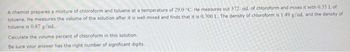 A chemist prepares a mixture of chloroform and toluene at a temperature of 29.0 "C. He measures out 372. ml. of chloroform and mixes it with 0.35 1. of
toluene. He measures the volume of the solution after it is well mixed and finds that it is 0.700 L. The density of chloroform is 1.49 g/ml. and the density of
toluene is 0.87 g/mL...
Calculate the volume percent of chloroform in this solution..
Be sure your answer has the right number of significant digits.