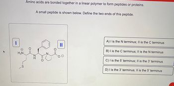 ### Background Information

Amino acids are bonded together in a linear polymer to form peptides or proteins.

### Peptide Structure Analysis

Below is a small peptide. Your task is to define the two ends of this peptide.

![Peptide Diagram](#)

**Diagram Explanation:**
- The peptide structure shows two ends labeled as "I" and "II."
- End "I" contains an \( \text{H}_3\text{N}^+ \) group, which typically represents the amino terminus or "N terminus."
- End "II" contains a \( \text{COO}^- \) group, indicative of the carboxyl terminus or "C terminus."

### Options for Defining the Peptide Ends

Choose the correct description of the peptide ends from the following options:

A) I is the N terminus; II is the C terminus

B) I is the C terminus; II is the N terminus

C) I is the 5’ terminus; II is the 3’ terminus

D) I is the 3’ terminus; II is the 5’ terminus

### Correct Answer

The correct answer is **A**: I is the N terminus; II is the C terminus.