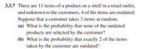 3.3.7 There are 11 items of a product on a shelf in a retail outlet,
and unknown to the customers, 4 of the items are outdated.
Suppose that a customer takes 3 items at random.
(a) What is the probability that none of the outdated
products are selected by the customer?
(b) What is the probability that exactly 2 of the items
taken by the customer are outdated?
