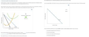 PRICE (Dolars per bike)
2. How short-run profit or losses induce entry or exit
Fantastique Bikes is a company that manufactures bikes in a monopolistically competitive market. The following graph shows Fantastique's demand
curve, marginal-revenue (MR) curve, marginal-cost (MC) curve, and average-total-cost (ATC) curve.
Place the black point (plus symbol) on the graph to indicate the short-run profit-maximizing price and quantity for this monopolistically competitive
company. Then, use the green rectangle (triangle symbols) to shade the area representing the company's profit or loss.
Now consider the long run in which bike manufacturers are free to enter and exit the market.
Show the possible effect of this free entry and exit by shifting the demand curve for a typical individual producer of bikes on the following graph.
500
400
400
ATC
300
250
200
150
100
Mo
Demand
0
° 50 100 150 200 200 300 350
450 500
QUANTITY (Bikes)
Monopolistically Competitive Outcome
Profit or Loss
Given the profit-maximizing choice of output and price, the company is making
profit, which means there are
companies in the industry relative to the long-run equilibrium.
Now consider the long run in which bike manufacturers are free to enter and exit the market.
PRICE (Dollars per bike)
QUANTITY (Bikes)
Demand
Demand
Which of the following statements are true about both monopolistic competition and monopolies? Check all that apply.
Price equals average total cost in the long run.
Firms are not price takers..
Firms can earn positive profit in the long run.
Price is above marginal cost.