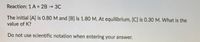 Reaction: 1 A + 2B 3C
The initial [A] is 0.80 M and [B] is 1.80 M. At equilibrium, [C] is 0.30 M. What is the
value of K?
Do not use scientific notation when entering your answer.
