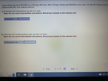 Shawn Bixby borrowed $37,000 on a 150-day, 10% note. After 70 days, Shawn paid $4,000 on the note. On day 101, Shawn paid an
additional $6,000. Use ordinary interest.
a. Determine the total interest use the U.S. Rule.
Note: Do not round intermediate calculations. Round your answer to the nearest cent.
Total interest
b. Determine the ending balance due use the U.S. Rule.
Note: Do not round intermediate calculations. Round your answer to the nearest cent.
rch
Ending balance due
BM
< Prev
3 of 13
Next >
men
*********
Go to
35°F Cl