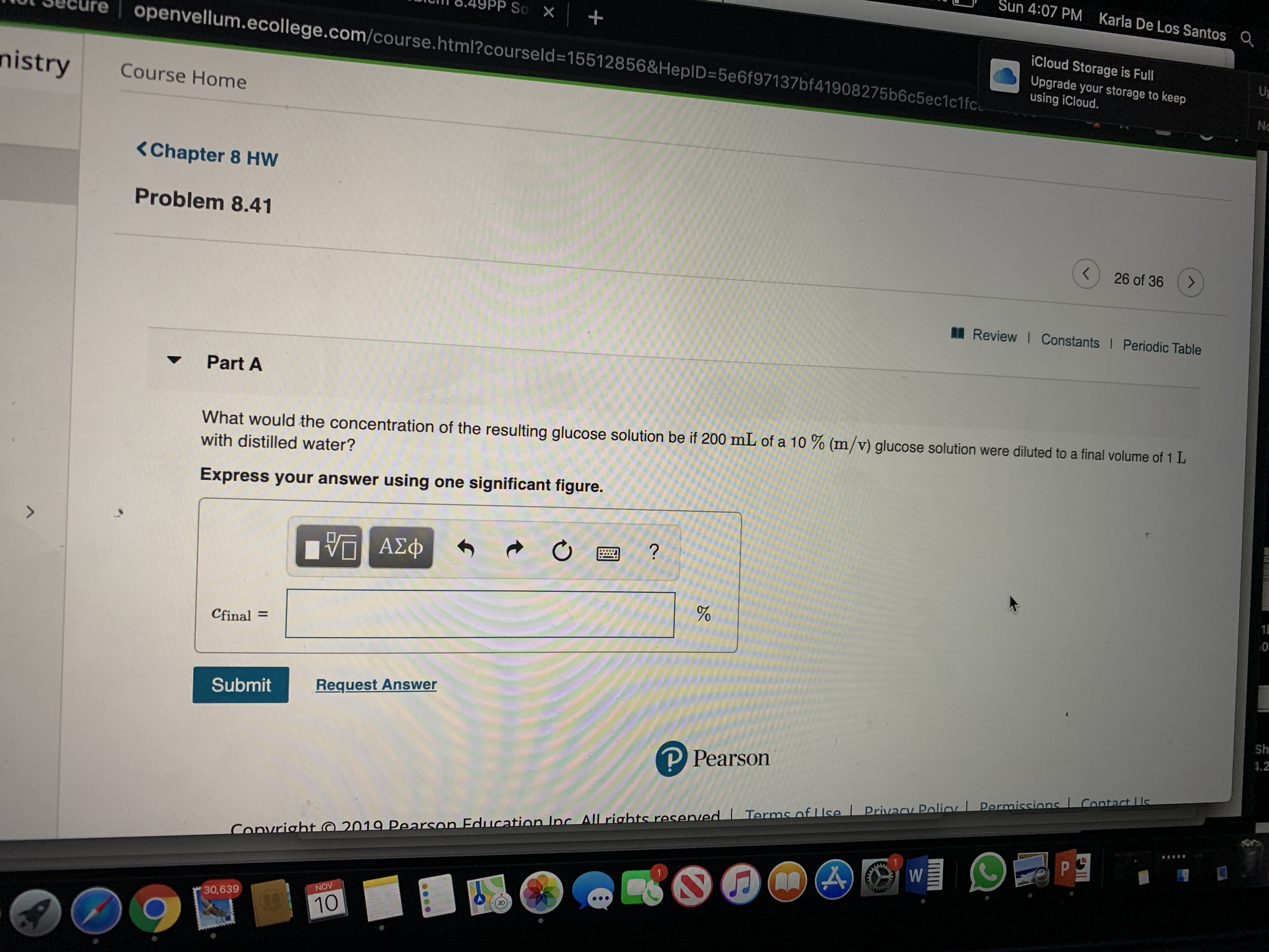 Sun 4:07 PM
Karla De Los Santos
P So X
openvellum.ecollege.com/course.html? courseld=15512856&HepID=5e6f971 37bf41908275b6c5ec1 c1 fc
iCloud Storage is Full
Upgrade your storage to keep
using iCloud.
UP
nistry
Course Home
NO
<Chapter 8 HW
Problem 8.41
26 of 36
Review I Constants I Periodic Table
Part A
What would the concentration of the resulting glucose solution be if 200 mL of a 10 % (m/v) glucose solution were diluted to a final volume of 1 L
with distilled water?
Express your answer using one significant figure.
ΑΣΦ
1E
0
Cfinal=
Request Answer
Submit
Sh
1.2
P Pearson
Contact Us
Permissins
Privacy Poliay
2019 Pearson Fducation Lnc All rights reservedI Terms nf Use
Convriaht
1
NOV
30,639
3D
10
