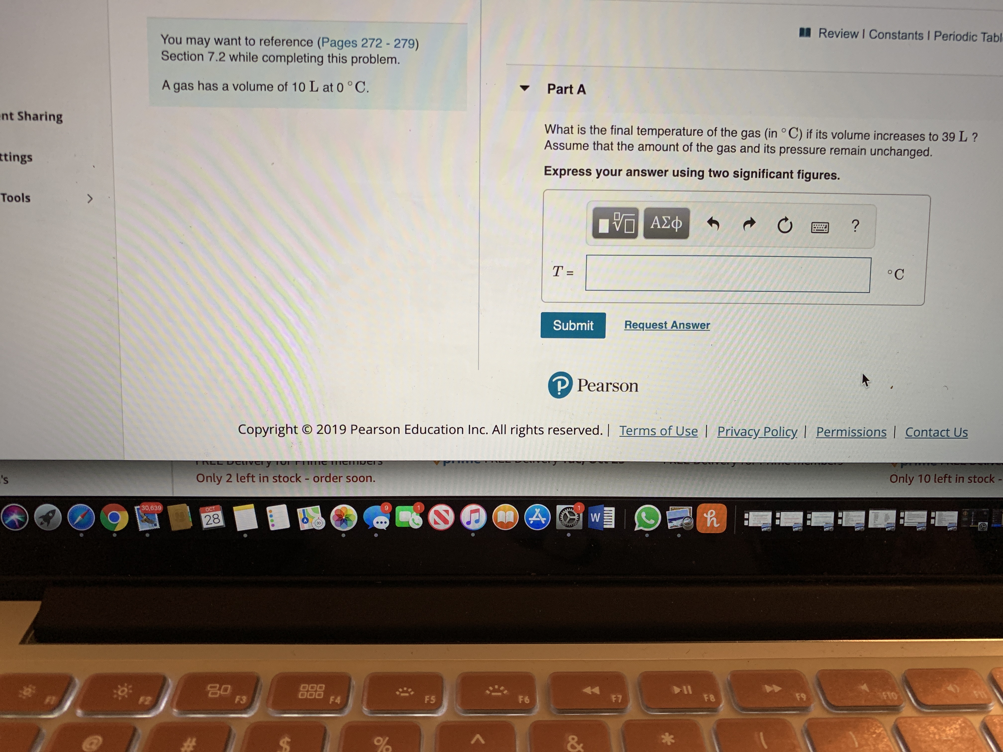 Review I Constants I Periodic Tabl
You may want to reference (Pages 272- 279)
Section 7.2 while completing this problem.
Part A
A gas has a volume of 10 L at 0 °C.
ent Sharing
What is the final temperature of the gas (in °C) if its volume increases to 39L?
Assume that the amount of the gas and its pressure remain unchanged.
tings
Express your answer using two significant figures.
Tools
7
VA
°C
T =
Request Answer
Submit
P Pearson
Permissions Contact Us
Copyright O 2019 Pearson Education Inc. All rights reserved. | Terms of Use | Privacy Policy
TITTC TTTCmocS
TNEE DEver y To
Only 10 left in stock -
Only 2 left in stock - order soon.
's
1
A
W
30,639
ост
2P
28
FTO
go
O00
O00
F4
F9
F8
F7
F6
F5
F3
F2
&
%
S
