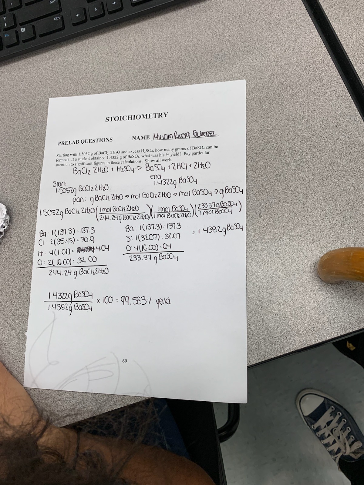 Shift
Ctri
Fn
STOICHIOMETRY
NAME MIIOM Rueg Gutrerez
PRELAB QUESTIONS
Starting with 1.5052 g of BaClk' 2H2O and excess H2SO4, how many grams of BaSO4 can be
formed? If a student obtained 1.4322 g of BaSO4, what was his % yield? Pay particular
attention to significant figures in these calculations. Show all work.
BaClz 2H20 H2SO4
BasOy 2HC+ 21t20
Siart
ena
43229 Bay
pan: gBaCl 2it20mol BaCizZHO moi Bas04 2qay
/50S29 BaC2 2t20imoi BoCnZh0 Imo Ba
244.2496aCiz ZhOlima Baciz 2120
Ba: 1(137.3) 1373
S:1(3207) 320
O:4(IG C0)- CH
233.37 q BasO
imoieasay
Ba: 1(131.3) 137.3
C 2(3545)- Y0.9
it 4(1.01) NA 40
0:2( IG CO): 32.00
244.24 g BaCzZH20
1.43829Bay
143229
BasOy
x100 9.E31. y Id
14 392 Basay
69
