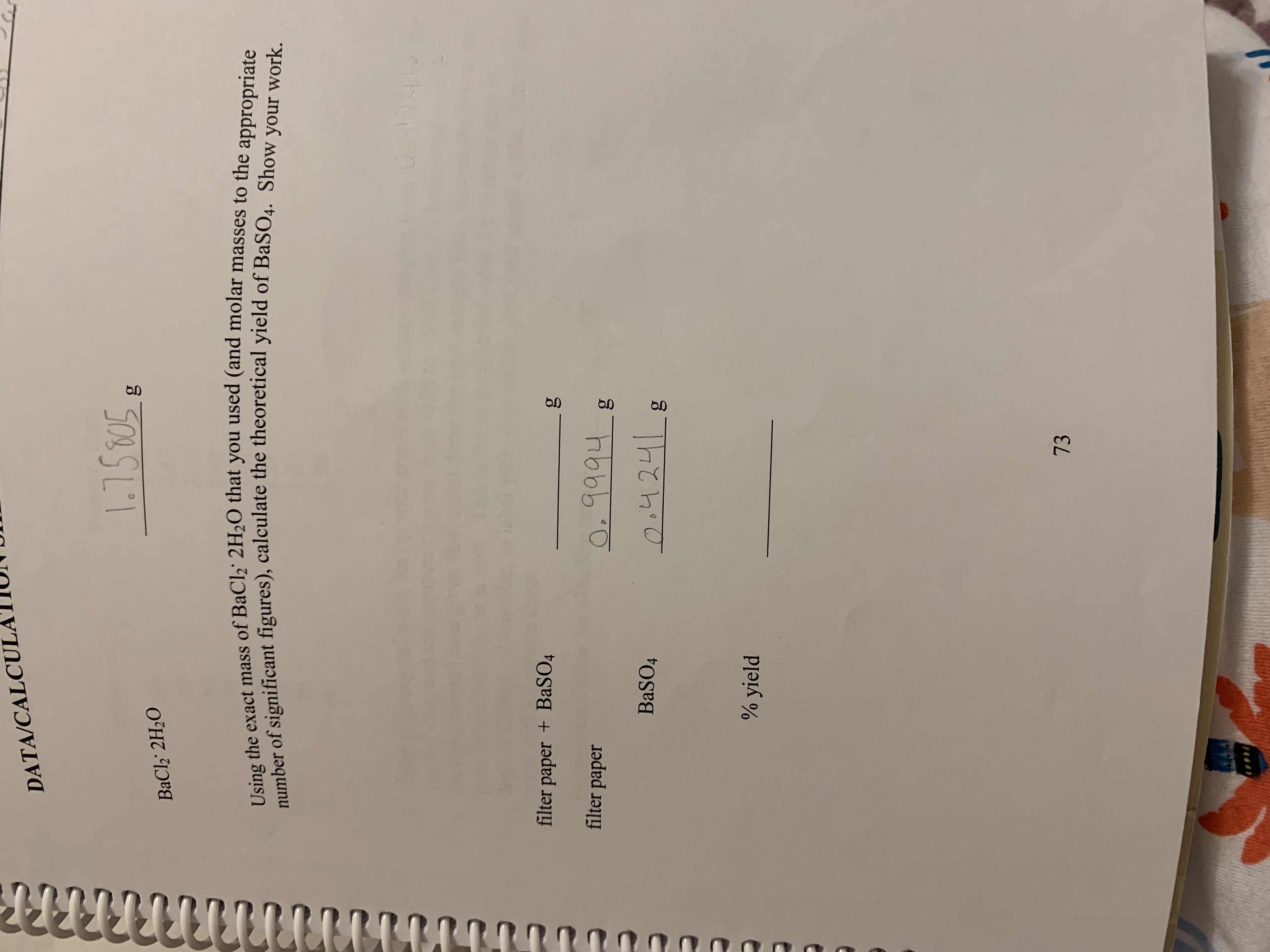 DATA/CALCUL
1.158058
ВаCl3 2H20
Using the exact mass of BaCl2 2H2O that you used (and molar masses to the appropriate
number of significant figures), calculate the theoretical yield of BaSO4. Show your work.
filter paper +BASO4
O. 9994
filter paper
-g
24241
BASO4
% yield
73
