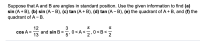 ### Trigonometric Identities: Sum and Difference of Angles

**Problem Statement:**
Suppose that \( A \) and \( B \) are angles in standard position. Use the given information to find:
1. \( \sin (A + B) \)
2. \( \sin (A - B) \)
3. \( \tan (A + B) \)
4. \( \tan (A - B) \)
5. The quadrant of \( A + B \)
6. The quadrant of \( A - B \)

**Given:**
\[ \cos A = \frac{12}{13} \]
\[ \sin B = \frac{3}{5} \]
\[ 0 < A < \frac{\pi}{2} \]
\[ 0 < B < \frac{\pi}{2} \]

1. **Finding \( \sin (A + B) \):**

   To find \( \sin (A + B) \), we use the angle sum formula for sine:
   \[ \sin (A + B) = \sin A \cos B + \cos A \sin B \]
   
2. **Finding \( \sin (A - B) \):**

   To find \( \sin (A - B) \), we use the angle difference formula for sine:
   \[ \sin (A - B) = \sin A \cos B - \cos A \sin B \]
   
3. **Finding \( \tan (A + B) \):**

   To find \( \tan (A + B) \), we use the angle sum formula for tangent:
   \[ \tan (A + B) = \frac{\tan A + \tan B}{1 - \tan A \tan B} \]
   
4. **Finding \( \tan (A - B) \):**

   To find \( \tan (A - B) \), we use the angle difference formula for tangent:
   \[ \tan (A - B) = \frac{\tan A - \tan B}{1 + \tan A \tan B} \]
   
5. **Finding the quadrant of \( A + B \):**

   Since \( 0 < A < \frac{\pi}{2} \) and \( 0 < B < \frac{\pi}{2} \), both \( A \) and \( B \