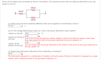 Three 100 N resistors are connected as shown in the figure. The maximum power that can safely be delivered to any one
resistor is 26.5 w.
100 N
100 N
100 Ω
(a) What is the maximum potential difference that can be applied to the terminals a and b?
77.217
(b) For the voltage determined in part (a), what is the power delivered to each resistor?
26.5
6.25
How is the current through this resistor related to that of the leftmost resistor? What does
that imply about the ratio of the powers delivered to the two resistors? W
6.25
resistor on the left
w
resistor at the top of
the loop
resistor at the
bottom of the loop You are correct that the power delivered to this resistor is the same as the power delivered to
the top resistor. W
(c) What is the total power delivered to the combination of resistors?
38.75
The total power delivered to a combination of resistors will be the same if the set of resistors is replaced by a single
resistor with a resistance equal to the equivalent resistance. W
