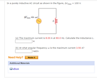 In a purely inductive AC circuit as shown in the figure, \( \Delta V_{\text{max}} = 100 \, \text{V} \).

Figure: The diagram illustrates an AC circuit with an inductor \( L \). The voltage source is represented as \( \Delta V_{\text{max}} \sin \omega t \).

Questions:

(a) The maximum current is \( 8.00 \, \text{A} \) at \( 80.0 \, \text{Hz} \). Calculate the inductance \( L \).

\[ \text{Answer:} \quad \boxed{\, \text{H} \,} \]

(b) At what angular frequency \( \omega \) is the maximum current \( 3.50 \, \text{A} \)?

\[ \text{Answer:} \quad \boxed{\, \text{rad/s} \,} \]

---

Need Help?

[Master It]

Additional Materials:

- [eBook]