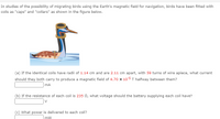 In studies of the possibility of migrating birds using the Earth's magnetic field for navigation, birds have been fitted with coils as "caps" and "collars" as shown in the figure below.

---

(a) If the identical coils have radii of 1.14 cm and are 2.11 cm apart, with 59 turns of wire apiece, what current should they both carry to produce a magnetic field of \(4.70 \times 10^{-5}\) T halfway between them?  
\[\_\_\_\_] \, \text{mA} 

(b) If the resistance of each coil is 235 \(\Omega\), what voltage should the battery supplying each coil have?  
\[\_\_\_\_] \, \text{V} 

(c) What power is delivered to each coil?  
\[\_\_\_\_] \, \text{mW} 

---

Explanation of Diagram:  
The diagram depicts a bird swimming in water with two coils—one around its head as a "cap" and another around its neck as a "collar." These coils are used in scientific research to explore how birds might use the Earth's magnetic field for navigation during migration.