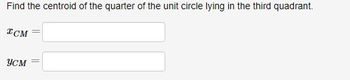 **Problem Statement:**

Find the centroid of the quarter of the unit circle lying in the third quadrant.

**Solution:**

- \( x_{CM} = \) [Input Box]
- \( y_{CM} = \) [Input Box]

**Explanation:**

To find the centroid of the quarter of a unit circle in the third quadrant, you will need to integrate over the area of this specific quarter. The third quadrant refers to the section of the Cartesian plane where both x and y coordinates are negative. The centroid can be calculated using the formulas for centroids of a defined area by integrating over the region.

For the circle of radius 1 centered at the origin, the equations are:

1. Equation of the Circle: \( x^2 + y^2 = 1 \)

The centroid’s coordinates \((x_{CM}, y_{CM})\) can be found using:
- \( x_{CM} = \frac{1}{A} \int x \, dA \)
- \( y_{CM} = \frac{1}{A} \int y \, dA \)

Where \(A\) is the area of the region and \(dA\) is the differential area element.

Use this setup to calculate specific values for \(x_{CM}\) and \(y_{CM}\) for the precise location of the centroid in this segment of the unit circle.