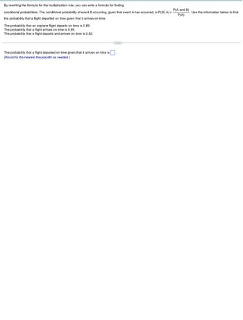 By rewriting the formula for the multiplication rule, you can write a formula for finding
conditional probabilities. The conditional probability of event B occurring, given that event A has occurred, is P(B| A) =
the probability that a flight departed on time given that it arrives on time.
0.89.
The probability that an airplane flight departs on time
The probability that a flight arrives on time is 0.89.
The probability that a flight departs and arrives on time is 0.82.
G
The probability that a flight departed on time given that it arrives on time is.
(Round to the nearest thousandth as needed.)
P(A and B)
P(A)
Use the information below to find
