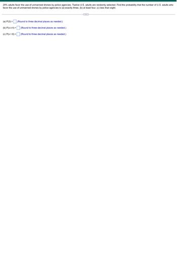 29% adults favor the use of unmanned drones by police agencies. Twelve U.S. adults are randomly selected. Find the probability that the number of U.S. adults who
favor the use of unmanned drones by police agencies is (a) exactly three, (b) at least four, (c) less than eight.
(a) P(3)= (Round to three decimal places as needed.)
(b) P(x24)=
(Round to three decimal places as needed.)
(c) P(x < 8) =
(Round to three decimal places as needed.)
C