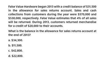 False Value Hardware began 2013 with a credit balance of $31,500
in the allowance for sales returns account. Sales and cash
collections from customers during the year were $570,000 and
$530,000, respectively. False Value estimates that 4% of all sales
will be returned. During 2013, customers returned merchandise
for a credit of $20,000 to their accounts.
What is the balance in the allowance for sales returns account at
the end of 2013?
a. $34,300.
b. $11,500.
c. $42,800.
d. $22,800.