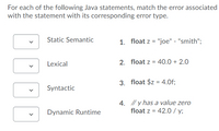 For each of the following Java statements, match the error associated
with the statement with its corresponding error type.
Static Semantic
1. float z = "joe" - "smith";
Lexical
2. float z = 40.0 + 2.0
3. float $z = 4.Of;
Syntactic
4. // y has a value zero
float z = 42.0 / y;
Dynamic Runtime
>
