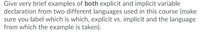 Give very brief examples of both explicit and implicit variable
declaration from two different languages used in this course (make
sure you label which is which, explicit vs. implicit and the language
from which the example is taken).
