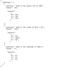 "Employees": [
{
"question": "What is the square root of 100?",
"answer": "10",
"options":
{
"0": "20",
"1": "10",
"2": "25",
}
"question": "What is the result of 10^2 + 22?",
"answer": "122",
"options":
"0": "22",
"1": "1022",
"2": "42",
}
"question": "What is the remainder of 100/3?",
'answer": "1",
"options":
{
"0": "4",
"1": "1",
"2": "8",
}
