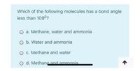 Which of the following molecules has a bond angle
less than 109°?
a. Methane, water and ammonia
O b. Water and ammonia
O c. Methane and water
O d. Methane and ammonia
