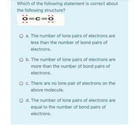 Which of the following statement is correct about
the following structure?
o=c=o
=C:
a. The number of lone pairs of electrons are
less than the number of bond pairs of
electrons.
O b. The number of lone pairs of electrons are
more than the number of bond pairs of
electrons.
O c. There are no lone pair of electrons on the
above molecule.
O d. The number of lone pairs of electrons are
equal to the number of bond pairs of
electrons.
