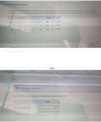 Current Attempt in Progress
On May 1, Cullumber Company had 400 units of inventory on hand, at a cost of $4.00 each. The company uses a perpetual inventory
system. All purchases and sales are on account. A record of inventory transactions for the month of May for the company is as follows:
May 4
(a)
14
29
(a)
Purchases
1,300
630
500
@
$4.10
$4.30
$4.70
Ending inventory
Cost of goods sold
May 3
x Your answer is incorrect.
16
$
18
Sales
280
1,200 @
220
@
FIFO
@
Calculate the cost of goods sold and ending inventory using FIFO.
$7.00
$7.00
$7.50
7022
5134