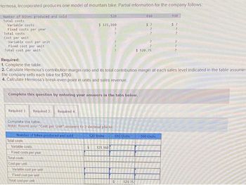 Hermosa, Incorporated produces one model of mountain bike. Partial information for the company follows:
Number of bikes produced and sold
Total costs
Variable costs
Fixed costs per year.
Total costs
Cost per unit
Variable cost per unit
Fixed cost per unit
Total cost per unit
Required 1 Required 2 Required 4
Number of bikes produced and sold
Complete this question by entering your answers in the tabs below.
Complete the table.
Note: Round your "Cost per Unit" answers to 2 decimal places.
Total costs
Variable costs
Fixed costs per year
Total costs
Cost per unit
Required:
1. Complete the table.
2. Calculate Hermosa's contribution margin ratio and its total contribution margin at each sales level indicated in the table assumin
the company sells each bike for $700.
4. Calculate Hermosa's break-even point in units and sales revenue.
Variable cost per unit
$ 121,160
Fixed cost per unit
520
Total cost per unit
520 Units
?
$ 121.160
810 Units
810
520.75
$?
$520.75
990
990 Units
$?
?
2