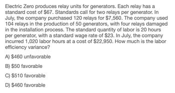 Electric Zero produces relay units for generators. Each relay has a
standard cost of $67. Standards call for two relays per generator. In
July, the company purchased 120 relays for $7,560. The company used
104 relays in the production of 50 generators, with four relays damaged
in the installation process. The standard quantity of labor is 20 hours
per generator, with a standard wage rate of $23. In July, the company
incurred 1,020 labor hours at a cost of $22,950. How much is the labor
efficiency variance?
A) $460 unfavorable
B) $50 favorable
C) $510 favorable
D) $460 favorable