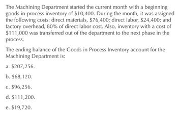 The Machining Department started the current month with a beginning
goods in-process inventory of $10,400. During the month, it was assigned
the following costs: direct materials, $76,400; direct labor, $24,400; and
factory overhead, 80% of direct labor cost. Also, inventory with a cost of
$111,000 was transferred out of the department to the next phase in the
process.
The ending balance of the Goods in Process Inventory account for the
Machining Department is:
a. $207,256.
b. $68,120.
c. $96,256.
d. $111,200.
e. $19,720.