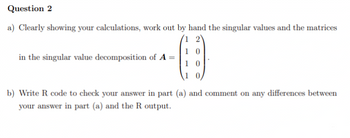 Question 2
a) Clearly showing your calculations, work out by hand the singular values and the matrices
1 2
in the singular value decomposition of A
10
b) Write R code to check your answer in part (a) and comment on any differences between
your answer in part (a) and the R output.