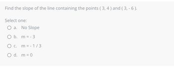 Find the slope of the line containing the points (3, 4) and (3,- 6).
Select one:
a. No Slope
O b.
m = -3
O c. m = -1/3
O d. m = 0