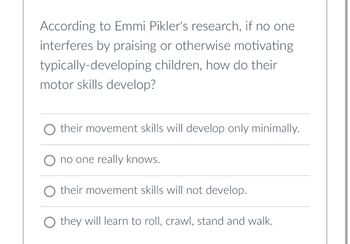 **Understanding Emmi Pikler's Research on Motor Skills Development**

**Question:**
According to Emmi Pikler's research, if no one interferes by praising or otherwise motivating typically-developing children, how do their motor skills develop?

**Possible Answers:**
1. their movement skills will develop only minimally.
2. no one really knows.
3. their movement skills will not develop.
4. they will learn to roll, crawl, stand and walk.

In the attachment, you will find a multiple-choice question examining the outcomes of children's motor skill development based on Emmi Pikler's research. The investigation primarily focuses on what happens when external factors like praise or motivation do not play a role in the process for typically developing children.

**Explanation:**
- This question assesses the understanding of dynamic theoretical perspectives on child development.
- Emmi Pikler, a notable pediatrician, emphasized natural and uninfluenced developmental progress.
- Her findings suggest that children can develop essential motor skills independently.
