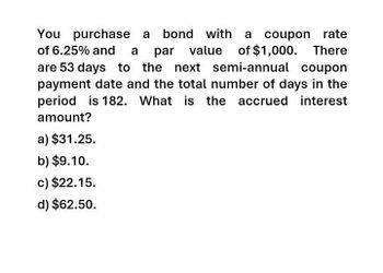 You purchase a bond with a coupon rate
of 6.25% and a par value
value of $1,000. There
are 53 days to the next semi-annual coupon
payment date and the total number of days in the
period is 182. What is the accrued interest
amount?
a) $31.25.
b) $9.10.
c) $22.15.
d) $62.50.