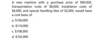 A new machine with a purchase price of $90,000,
transportation costs of $8,000, installation costs of
$6,000, and special handling fees of $2,000, would have
a cost basis of:
a. $106,000
b. $110,000
c. $108,000
d. $102,000