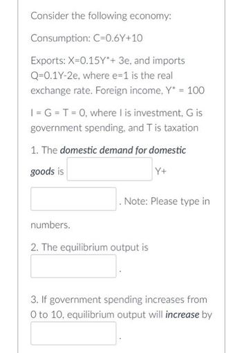 Consider the following economy:
Consumption: C=0.6Y+10
Exports: X=0.15Y*+ 3e, and imports
Q-0.1Y-2e, where e=1 is the real
exchange rate. Foreign income, Y* = 100
I= G =T= 0, where I is investment, G is
government spending, and T is taxation
1. The domestic demand for domestic
goods is
Y+
Note: Please type in
numbers.
2. The equilibrium output is
3. If government spending increases from
O to 10, equilibrium output will increase by