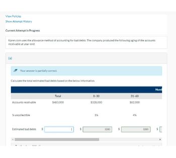 View Policies
Show Attempt History
Current Attempt in Progress
Karen.com uses the allowance method of accounting for bad debts. The company produced the following aging of the accounts
receivable at year-end.
(a)
Your answer is partially correct.
Calculate the total estimated bad debts based on the below information.
Num
Total
0-30
31-60
Accounts receivable
$483,000
$328,000
$82,000
% uncollectible
Estimated bad debts
"
$
A
1%
3280
SA
4%
3280
19
$