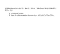 Fe(NH,)2(SO4)2•6H20 + H;C;O4 + K2C204 + H;O2 → K;Fe(C204)3-3H2O + (NH,)2SO, +
H,SO, + H,0.
1. Balance the equation.
2. Using the balanced equation, determine the % yield of K3Fe(C,O,)3-3H,O.
