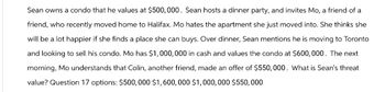 Sean owns a condo that he values at $500, 000. Sean hosts a dinner party, and invites Mo, a friend of a
friend, who recently moved home to Halifax. Mo hates the apartment she just moved into. She thinks she
will be a lot happier if she finds a place she can buys. Over dinner, Sean mentions he is moving to Toronto
and looking to sell his condo. Mo has $1,000,000 in cash and values the condo at $600,000. The next
morning, Mo understands that Colin, another friend, made an offer of $550,000. What is Sean's threat
value? Question 17 options: $500,000 $1,600,000 $1,000,000 $550,000