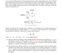 A wave signal travelling along an electrical transmission line (usually called incident wave) will be reflected
back in the opposite direction when the travelling signal encounters a discontinuity in the characteristic impe-
dance. This can happen in real life if we join dissimilar transmission lines together. Signals travelling alone
the line will be partially reflected at the junction (see illustration below; note that up to this point we have not
asked you any question yet).
Impedance
Discontinuity
Forward
Current
Propagating
Voltage Wave
Z01
Zo2
Return
Current
Z01
Zo2
Incident Wave
Transmitted Wave
Reflected Wave
Transmission Line Reflection
Suppose a transmission line with characteristic impedance Zo is terminated at one end with an impedance of
ZL (recall that impedance is a complex number Z = X +iY where X is the resistance and Y is the reactance),
then the reflection coefficient I' is given by the voltage reflection equation
ZL – Zo
ZL + Zo
where I, ZL = XL + iYL, and Zo
Xo + iYo are complex numbers.
(a) What is the reflection coefficient I when a transmission line with characteristic impedance Zo = 3+2i is
terminated by a resistor of S Ohms, where S is the last non-zero digit of your student number? Express
your answer in Cartesian form. (NOTE: an ideal resistor has no reactance, which means the terminal
impedance ZL is purely real, and equals to the resistance).
(b) The argument of the reflection coefficient I' can be interpreted as the phase shift in the reflected signal
compared to the incident signal. Determine the argument 0 of the reflection coefficient I', in terms of
XL, YL, Xo and Yo (do not use the specific values in question 3.2a, since question 3.2b asks for a general
answer). HINT: be careful about the quadrant of I', you may need to adjust your answer depending on
the quadrant.
