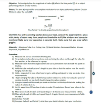 Objective: To investigate how the magnitude of radius (R) affects the time period (T) of an object
performing uniform circular motion.
Theory: The time (t) required for one complete revolution for an object performing Uniform Circular
Motion is called the period (T)
Distance convered
2tR
T =
speed
2nR
T=
Thus Period T is directly proportional to the radius R
CAUTION: You will be whirling washer above your head, conduct the experiment in a place
with plenty of room away from people and breakable stuff (like windows and computer
monitors) Make sure your apparatus is securely built. Make sure that you wear safety
goggles.
Materials: 1 Aluminum Tube, 1 m. Fishing Line, (5) Metal Washers, Permanent Marker, Scissors
Stopwatch, Tape Measure
Procedure:
1) Measure out and cut one meter of fishing line.
2) Tie a single metal washer around one end, and string the other end through the tube. Tie
four washers at the other end in a group
3) Measure 0.15m from the single washer and use a permanent mark to mark this point on
the line.
4) Hold the tube vertically at arm's length to your side so that the washer near the mark is
hanging from the top.
5) Hold a stopwatch in your other hand or get a willing participant to help you make time
measurements.
6) Begin swinging the tube so that the top washer rotates in a circle. Increasing the speed of
rotation (careful, not too fast!) should change the radius rotation.
7) Vary your speed until the mark you made on the line is at the top of the tube, making the
radius of rotation 0.15 m.
8) At this speed, time (t) how long it takes to make 15 revolutions. Record your values in the
Table 1.
9) Make a new mark at 0.25m and repeat Steps 3 - 8. Record your measurements Table 1.
10) Make a third mark at 0.40m and repeat Steps 3-8 again. Record your measurements Table
on page 2
11) Calculate Period T
12) Compare Radius R and Period T, what does your datat indicate, state your conclusion.
