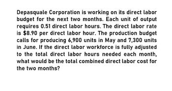 Depasquale Corporation is working on its direct labor
budget for the next two months. Each unit of output
requires 0.51 direct labor hours. The direct labor rate
is $8.90 per direct labor hour. The production budget
calls for producing 6,900 units in May and 7,300 units
in June. If the direct labor workforce is fully adjusted
to the total direct labor hours needed each month,
what would be the total combined direct labor cost for
the two months?