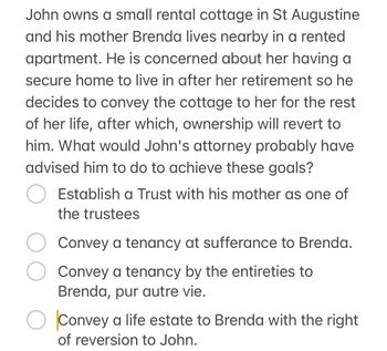 John owns a small rental cottage in St Augustine
and his mother Brenda lives nearby in a rented
apartment. He is concerned about her having a
secure home to live in after her retirement so he
decides to convey the cottage to her for the rest
of her life, after which, ownership will revert to
him. What would John's attorney probably have
advised him to do to achieve these goals?
Establish a Trust with his mother as one of
the trustees
Convey a tenancy at sufferance to Brenda.
Convey a tenancy by the entireties to
Brenda, pur autre vie.
О Convey a life estate to Brenda with the right
of reversion to John.