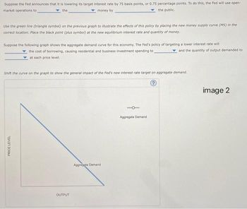 Suppose the Fed announces that it is lowering its target interest rate by 75 basis points, or 0.75 percentage points. To do this, the Fed will use open-
market operations to
money by
the public.
the
Use the green line (triangle symbol) on the previous graph to illustrate the effects of this policy by placing the new money supply curve (MS) in the
correct location. Place the black point (plus symbol) at the new equilibrium interest rate and quantity of money.
Suppose the following graph shows the aggregate demand curve for this economy. The Fed's policy of targeting a lower interest rate will
the cost of borrowing, causing residential and business investment spending to
at each price level.
Shift the curve on the graph to show the general impact of the Fed's new interest rate target on aggregate demand.
?
PRICE LEVEL
OUTPUT
Aggregate Demand
and the quantity of output demanded to
Aggregate Demand
image 2