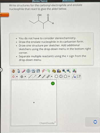 ed
[Review Topics]
[References]
Write structures for the carbonyl electrophile and enolate
nucleophile that react to give the aldol below.
ОН O
●
●
●
●
H
You do not have to consider stereochemistry.
Draw the enolate nucleophile in its carbanion form.
Draw one structure per sketcher. Add additional
sketchers using the drop-down menu in the bottom right
corner.
Separate multiple reactants using the + sign from the
drop-down menu.
*****
?
Ⓡ
ChemDoodle
↑