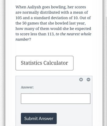 When Aaliyah goes bowling, her scores
are normally distributed with a mean of
105 and a standard deviation of 10. Out of
the 50 games that she bowled last year,
how many of them would she be expected
to score less than 113, to the nearest whole
number?
Statistics Calculator
Answer:
Submit Answer